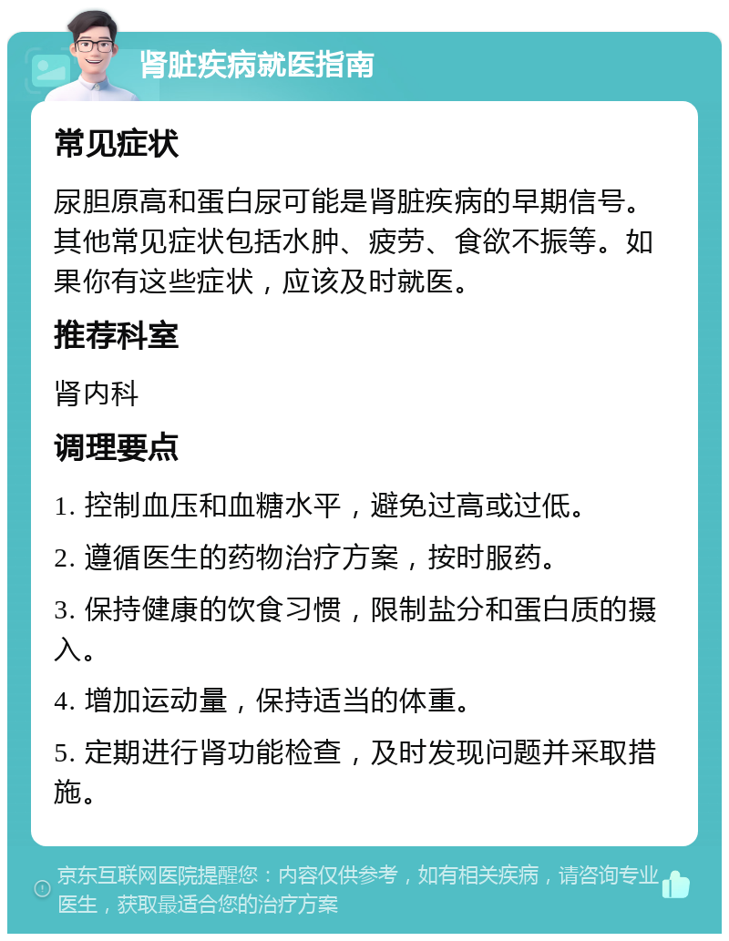 肾脏疾病就医指南 常见症状 尿胆原高和蛋白尿可能是肾脏疾病的早期信号。其他常见症状包括水肿、疲劳、食欲不振等。如果你有这些症状，应该及时就医。 推荐科室 肾内科 调理要点 1. 控制血压和血糖水平，避免过高或过低。 2. 遵循医生的药物治疗方案，按时服药。 3. 保持健康的饮食习惯，限制盐分和蛋白质的摄入。 4. 增加运动量，保持适当的体重。 5. 定期进行肾功能检查，及时发现问题并采取措施。