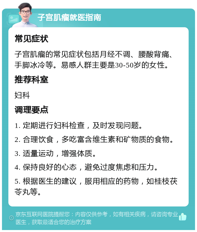 子宫肌瘤就医指南 常见症状 子宫肌瘤的常见症状包括月经不调、腰酸背痛、手脚冰冷等。易感人群主要是30-50岁的女性。 推荐科室 妇科 调理要点 1. 定期进行妇科检查，及时发现问题。 2. 合理饮食，多吃富含维生素和矿物质的食物。 3. 适量运动，增强体质。 4. 保持良好的心态，避免过度焦虑和压力。 5. 根据医生的建议，服用相应的药物，如桂枝茯苓丸等。