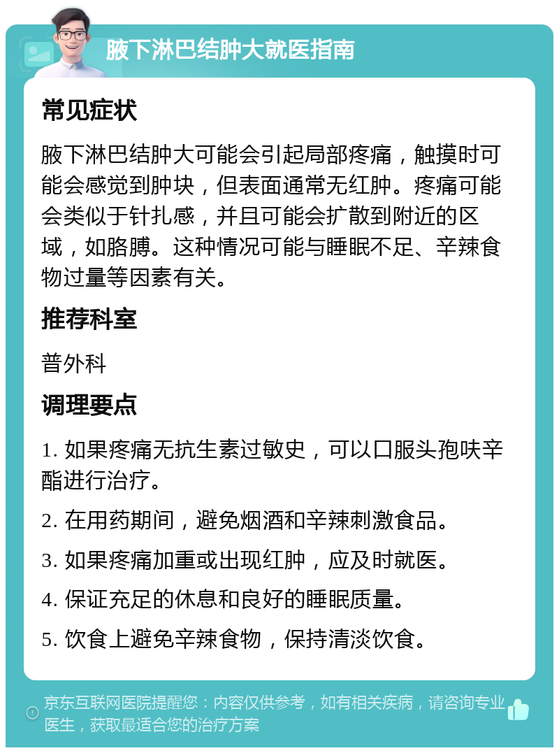 腋下淋巴结肿大就医指南 常见症状 腋下淋巴结肿大可能会引起局部疼痛，触摸时可能会感觉到肿块，但表面通常无红肿。疼痛可能会类似于针扎感，并且可能会扩散到附近的区域，如胳膊。这种情况可能与睡眠不足、辛辣食物过量等因素有关。 推荐科室 普外科 调理要点 1. 如果疼痛无抗生素过敏史，可以口服头孢呋辛酯进行治疗。 2. 在用药期间，避免烟酒和辛辣刺激食品。 3. 如果疼痛加重或出现红肿，应及时就医。 4. 保证充足的休息和良好的睡眠质量。 5. 饮食上避免辛辣食物，保持清淡饮食。