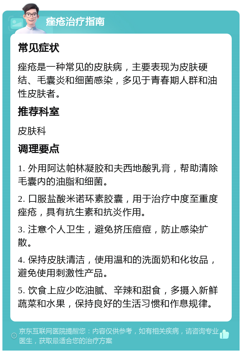 痤疮治疗指南 常见症状 痤疮是一种常见的皮肤病，主要表现为皮肤硬结、毛囊炎和细菌感染，多见于青春期人群和油性皮肤者。 推荐科室 皮肤科 调理要点 1. 外用阿达帕林凝胶和夫西地酸乳膏，帮助清除毛囊内的油脂和细菌。 2. 口服盐酸米诺环素胶囊，用于治疗中度至重度痤疮，具有抗生素和抗炎作用。 3. 注意个人卫生，避免挤压痘痘，防止感染扩散。 4. 保持皮肤清洁，使用温和的洗面奶和化妆品，避免使用刺激性产品。 5. 饮食上应少吃油腻、辛辣和甜食，多摄入新鲜蔬菜和水果，保持良好的生活习惯和作息规律。