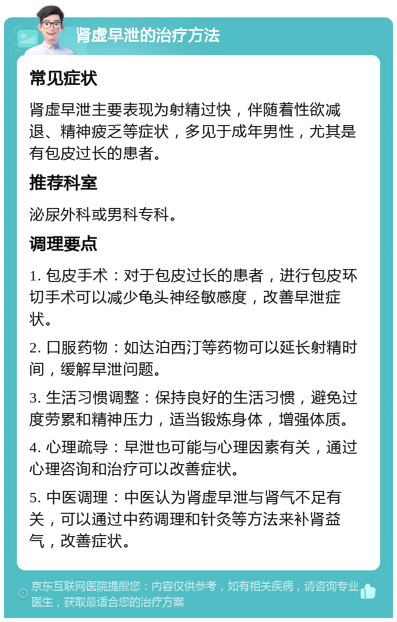 肾虚早泄的治疗方法 常见症状 肾虚早泄主要表现为射精过快，伴随着性欲减退、精神疲乏等症状，多见于成年男性，尤其是有包皮过长的患者。 推荐科室 泌尿外科或男科专科。 调理要点 1. 包皮手术：对于包皮过长的患者，进行包皮环切手术可以减少龟头神经敏感度，改善早泄症状。 2. 口服药物：如达泊西汀等药物可以延长射精时间，缓解早泄问题。 3. 生活习惯调整：保持良好的生活习惯，避免过度劳累和精神压力，适当锻炼身体，增强体质。 4. 心理疏导：早泄也可能与心理因素有关，通过心理咨询和治疗可以改善症状。 5. 中医调理：中医认为肾虚早泄与肾气不足有关，可以通过中药调理和针灸等方法来补肾益气，改善症状。