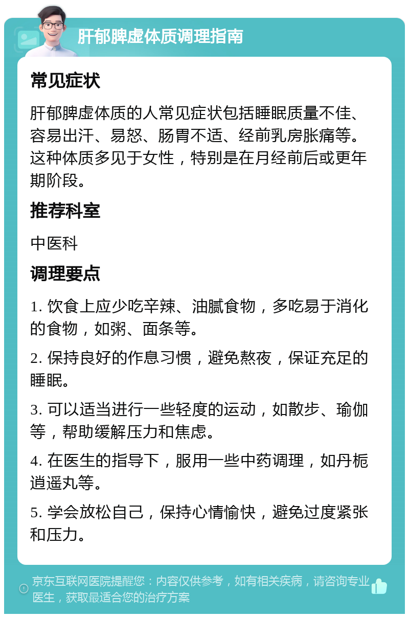 肝郁脾虚体质调理指南 常见症状 肝郁脾虚体质的人常见症状包括睡眠质量不佳、容易出汗、易怒、肠胃不适、经前乳房胀痛等。这种体质多见于女性，特别是在月经前后或更年期阶段。 推荐科室 中医科 调理要点 1. 饮食上应少吃辛辣、油腻食物，多吃易于消化的食物，如粥、面条等。 2. 保持良好的作息习惯，避免熬夜，保证充足的睡眠。 3. 可以适当进行一些轻度的运动，如散步、瑜伽等，帮助缓解压力和焦虑。 4. 在医生的指导下，服用一些中药调理，如丹栀逍遥丸等。 5. 学会放松自己，保持心情愉快，避免过度紧张和压力。