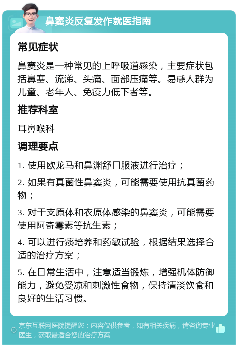 鼻窦炎反复发作就医指南 常见症状 鼻窦炎是一种常见的上呼吸道感染，主要症状包括鼻塞、流涕、头痛、面部压痛等。易感人群为儿童、老年人、免疫力低下者等。 推荐科室 耳鼻喉科 调理要点 1. 使用欧龙马和鼻渊舒口服液进行治疗； 2. 如果有真菌性鼻窦炎，可能需要使用抗真菌药物； 3. 对于支原体和衣原体感染的鼻窦炎，可能需要使用阿奇霉素等抗生素； 4. 可以进行痰培养和药敏试验，根据结果选择合适的治疗方案； 5. 在日常生活中，注意适当锻炼，增强机体防御能力，避免受凉和刺激性食物，保持清淡饮食和良好的生活习惯。