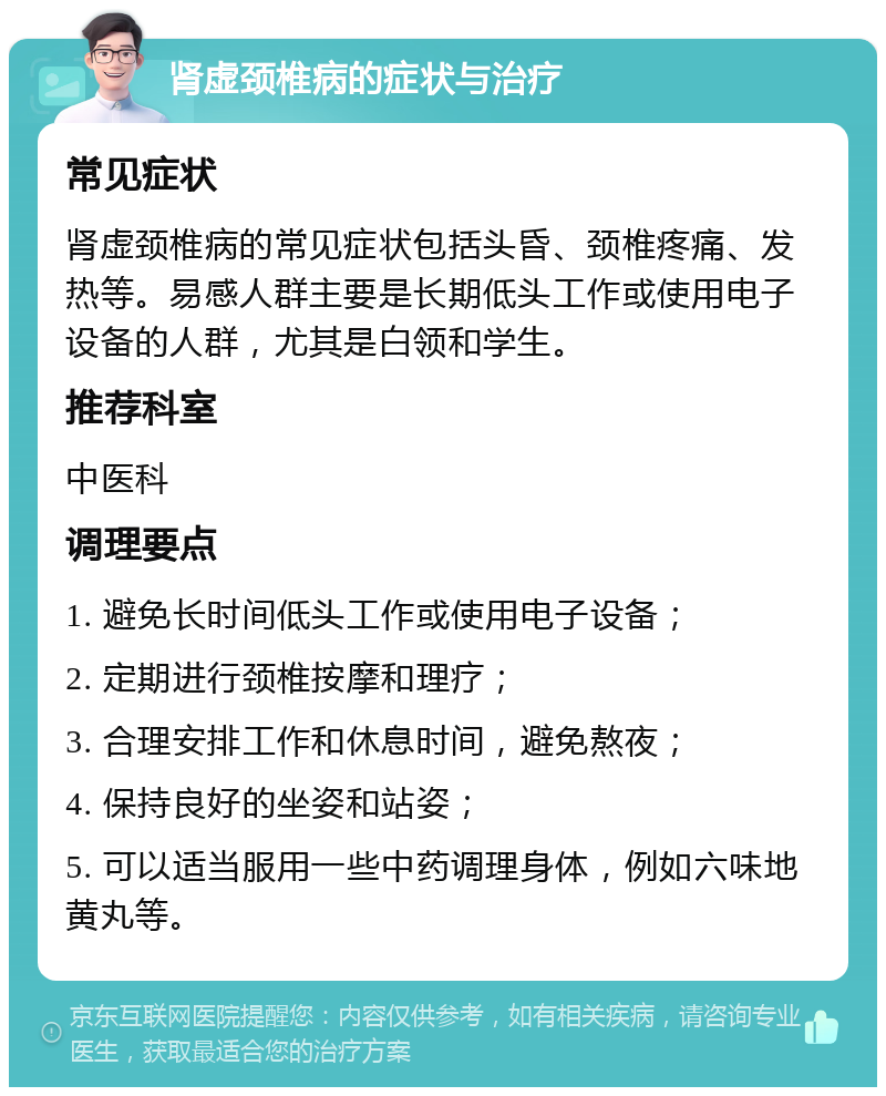 肾虚颈椎病的症状与治疗 常见症状 肾虚颈椎病的常见症状包括头昏、颈椎疼痛、发热等。易感人群主要是长期低头工作或使用电子设备的人群，尤其是白领和学生。 推荐科室 中医科 调理要点 1. 避免长时间低头工作或使用电子设备； 2. 定期进行颈椎按摩和理疗； 3. 合理安排工作和休息时间，避免熬夜； 4. 保持良好的坐姿和站姿； 5. 可以适当服用一些中药调理身体，例如六味地黄丸等。