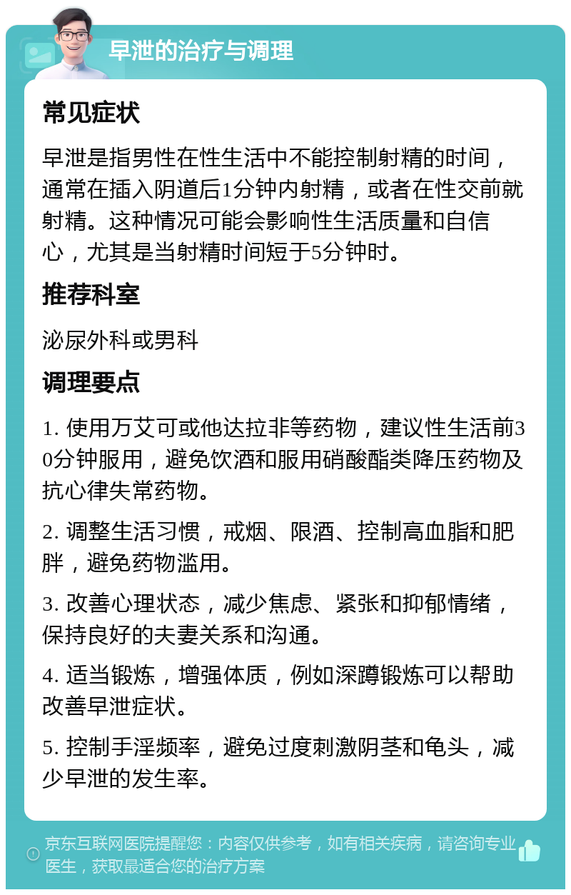 早泄的治疗与调理 常见症状 早泄是指男性在性生活中不能控制射精的时间，通常在插入阴道后1分钟内射精，或者在性交前就射精。这种情况可能会影响性生活质量和自信心，尤其是当射精时间短于5分钟时。 推荐科室 泌尿外科或男科 调理要点 1. 使用万艾可或他达拉非等药物，建议性生活前30分钟服用，避免饮酒和服用硝酸酯类降压药物及抗心律失常药物。 2. 调整生活习惯，戒烟、限酒、控制高血脂和肥胖，避免药物滥用。 3. 改善心理状态，减少焦虑、紧张和抑郁情绪，保持良好的夫妻关系和沟通。 4. 适当锻炼，增强体质，例如深蹲锻炼可以帮助改善早泄症状。 5. 控制手淫频率，避免过度刺激阴茎和龟头，减少早泄的发生率。