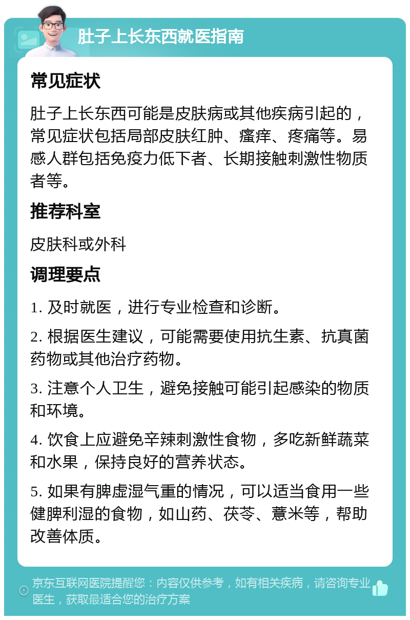 肚子上长东西就医指南 常见症状 肚子上长东西可能是皮肤病或其他疾病引起的，常见症状包括局部皮肤红肿、瘙痒、疼痛等。易感人群包括免疫力低下者、长期接触刺激性物质者等。 推荐科室 皮肤科或外科 调理要点 1. 及时就医，进行专业检查和诊断。 2. 根据医生建议，可能需要使用抗生素、抗真菌药物或其他治疗药物。 3. 注意个人卫生，避免接触可能引起感染的物质和环境。 4. 饮食上应避免辛辣刺激性食物，多吃新鲜蔬菜和水果，保持良好的营养状态。 5. 如果有脾虚湿气重的情况，可以适当食用一些健脾利湿的食物，如山药、茯苓、薏米等，帮助改善体质。