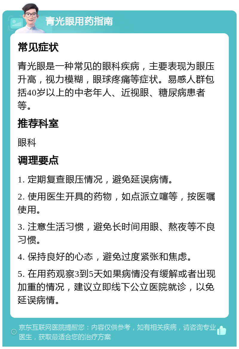 青光眼用药指南 常见症状 青光眼是一种常见的眼科疾病，主要表现为眼压升高，视力模糊，眼球疼痛等症状。易感人群包括40岁以上的中老年人、近视眼、糖尿病患者等。 推荐科室 眼科 调理要点 1. 定期复查眼压情况，避免延误病情。 2. 使用医生开具的药物，如点派立噻等，按医嘱使用。 3. 注意生活习惯，避免长时间用眼、熬夜等不良习惯。 4. 保持良好的心态，避免过度紧张和焦虑。 5. 在用药观察3到5天如果病情没有缓解或者出现加重的情况，建议立即线下公立医院就诊，以免延误病情。