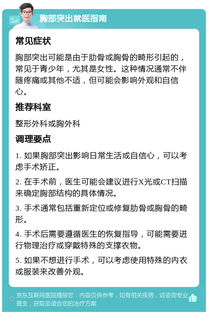 胸部突出就医指南 常见症状 胸部突出可能是由于肋骨或胸骨的畸形引起的，常见于青少年，尤其是女性。这种情况通常不伴随疼痛或其他不适，但可能会影响外观和自信心。 推荐科室 整形外科或胸外科 调理要点 1. 如果胸部突出影响日常生活或自信心，可以考虑手术矫正。 2. 在手术前，医生可能会建议进行X光或CT扫描来确定胸部结构的具体情况。 3. 手术通常包括重新定位或修复肋骨或胸骨的畸形。 4. 手术后需要遵循医生的恢复指导，可能需要进行物理治疗或穿戴特殊的支撑衣物。 5. 如果不想进行手术，可以考虑使用特殊的内衣或服装来改善外观。