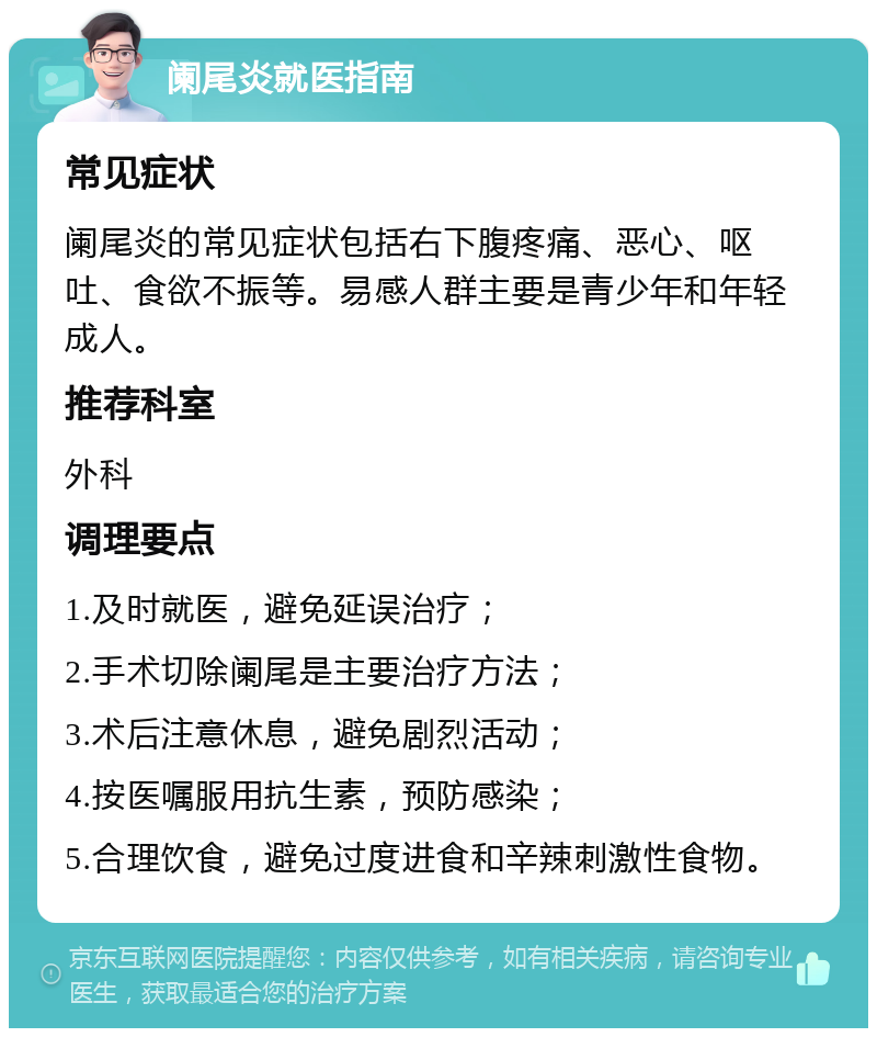 阑尾炎就医指南 常见症状 阑尾炎的常见症状包括右下腹疼痛、恶心、呕吐、食欲不振等。易感人群主要是青少年和年轻成人。 推荐科室 外科 调理要点 1.及时就医，避免延误治疗； 2.手术切除阑尾是主要治疗方法； 3.术后注意休息，避免剧烈活动； 4.按医嘱服用抗生素，预防感染； 5.合理饮食，避免过度进食和辛辣刺激性食物。