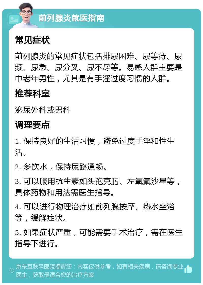 前列腺炎就医指南 常见症状 前列腺炎的常见症状包括排尿困难、尿等待、尿频、尿急、尿分叉、尿不尽等。易感人群主要是中老年男性，尤其是有手淫过度习惯的人群。 推荐科室 泌尿外科或男科 调理要点 1. 保持良好的生活习惯，避免过度手淫和性生活。 2. 多饮水，保持尿路通畅。 3. 可以服用抗生素如头孢克肟、左氧氟沙星等，具体药物和用法需医生指导。 4. 可以进行物理治疗如前列腺按摩、热水坐浴等，缓解症状。 5. 如果症状严重，可能需要手术治疗，需在医生指导下进行。