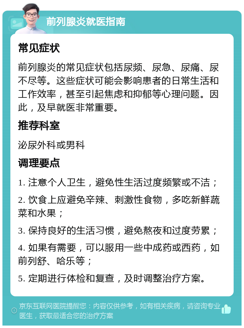 前列腺炎就医指南 常见症状 前列腺炎的常见症状包括尿频、尿急、尿痛、尿不尽等。这些症状可能会影响患者的日常生活和工作效率，甚至引起焦虑和抑郁等心理问题。因此，及早就医非常重要。 推荐科室 泌尿外科或男科 调理要点 1. 注意个人卫生，避免性生活过度频繁或不洁； 2. 饮食上应避免辛辣、刺激性食物，多吃新鲜蔬菜和水果； 3. 保持良好的生活习惯，避免熬夜和过度劳累； 4. 如果有需要，可以服用一些中成药或西药，如前列舒、哈乐等； 5. 定期进行体检和复查，及时调整治疗方案。