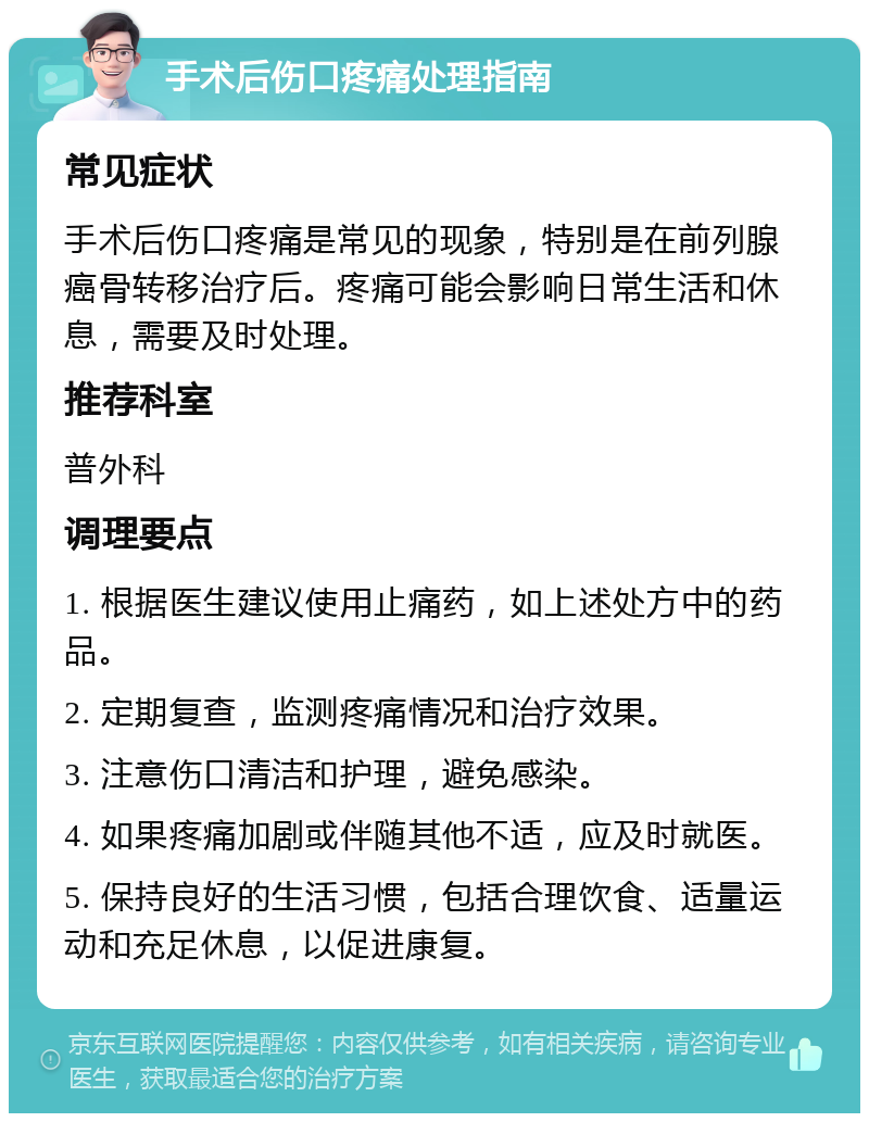 手术后伤口疼痛处理指南 常见症状 手术后伤口疼痛是常见的现象，特别是在前列腺癌骨转移治疗后。疼痛可能会影响日常生活和休息，需要及时处理。 推荐科室 普外科 调理要点 1. 根据医生建议使用止痛药，如上述处方中的药品。 2. 定期复查，监测疼痛情况和治疗效果。 3. 注意伤口清洁和护理，避免感染。 4. 如果疼痛加剧或伴随其他不适，应及时就医。 5. 保持良好的生活习惯，包括合理饮食、适量运动和充足休息，以促进康复。