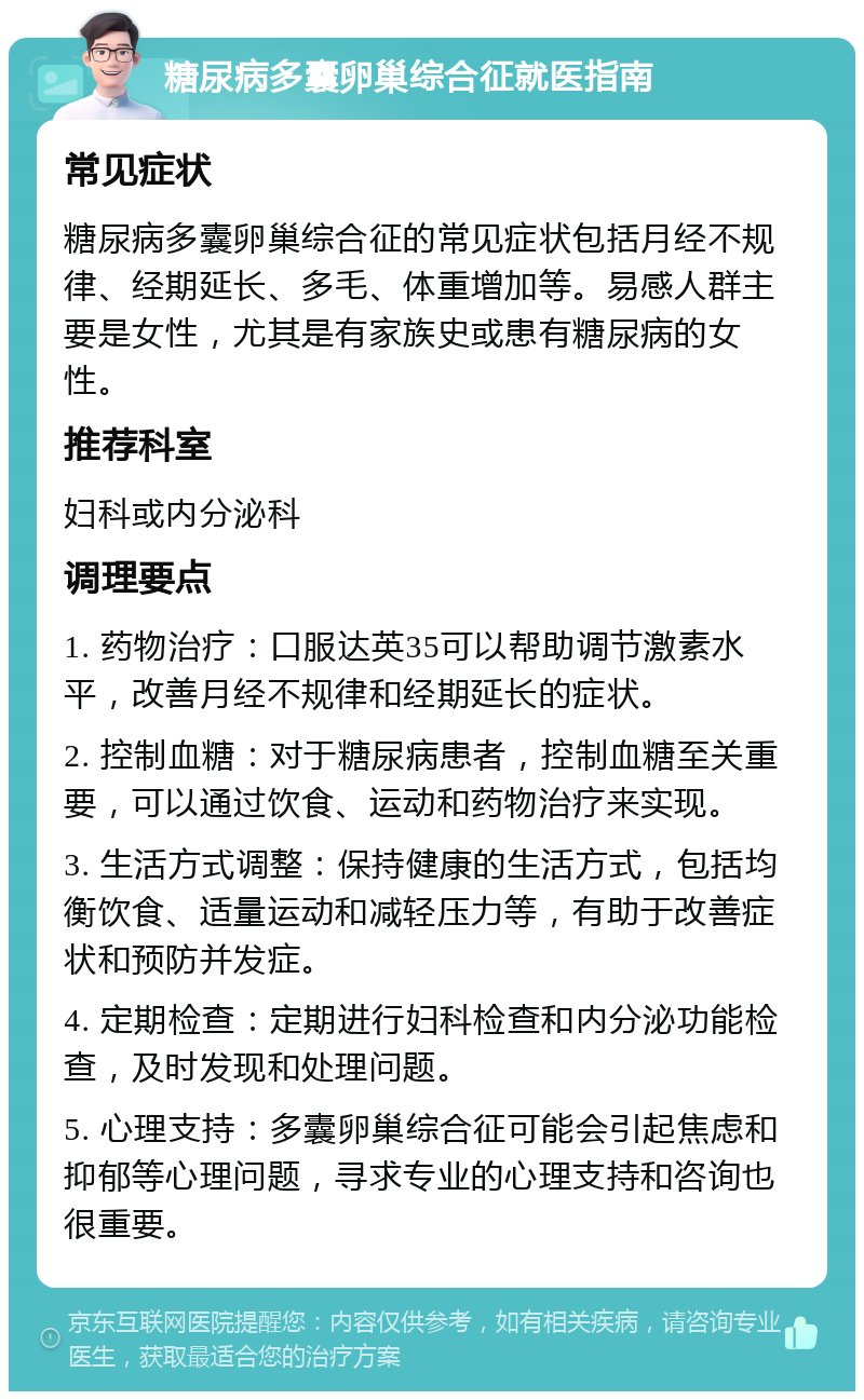 糖尿病多囊卵巢综合征就医指南 常见症状 糖尿病多囊卵巢综合征的常见症状包括月经不规律、经期延长、多毛、体重增加等。易感人群主要是女性，尤其是有家族史或患有糖尿病的女性。 推荐科室 妇科或内分泌科 调理要点 1. 药物治疗：口服达英35可以帮助调节激素水平，改善月经不规律和经期延长的症状。 2. 控制血糖：对于糖尿病患者，控制血糖至关重要，可以通过饮食、运动和药物治疗来实现。 3. 生活方式调整：保持健康的生活方式，包括均衡饮食、适量运动和减轻压力等，有助于改善症状和预防并发症。 4. 定期检查：定期进行妇科检查和内分泌功能检查，及时发现和处理问题。 5. 心理支持：多囊卵巢综合征可能会引起焦虑和抑郁等心理问题，寻求专业的心理支持和咨询也很重要。