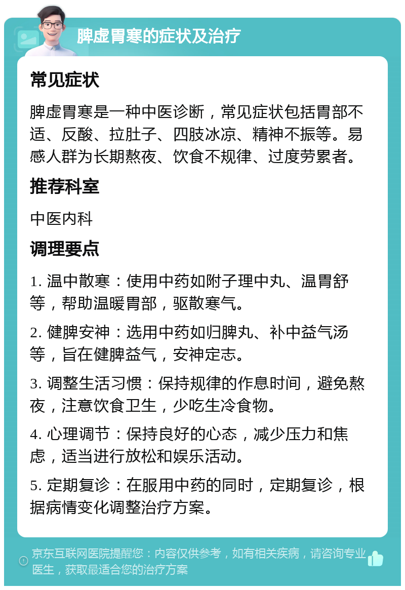 脾虚胃寒的症状及治疗 常见症状 脾虚胃寒是一种中医诊断，常见症状包括胃部不适、反酸、拉肚子、四肢冰凉、精神不振等。易感人群为长期熬夜、饮食不规律、过度劳累者。 推荐科室 中医内科 调理要点 1. 温中散寒：使用中药如附子理中丸、温胃舒等，帮助温暖胃部，驱散寒气。 2. 健脾安神：选用中药如归脾丸、补中益气汤等，旨在健脾益气，安神定志。 3. 调整生活习惯：保持规律的作息时间，避免熬夜，注意饮食卫生，少吃生冷食物。 4. 心理调节：保持良好的心态，减少压力和焦虑，适当进行放松和娱乐活动。 5. 定期复诊：在服用中药的同时，定期复诊，根据病情变化调整治疗方案。