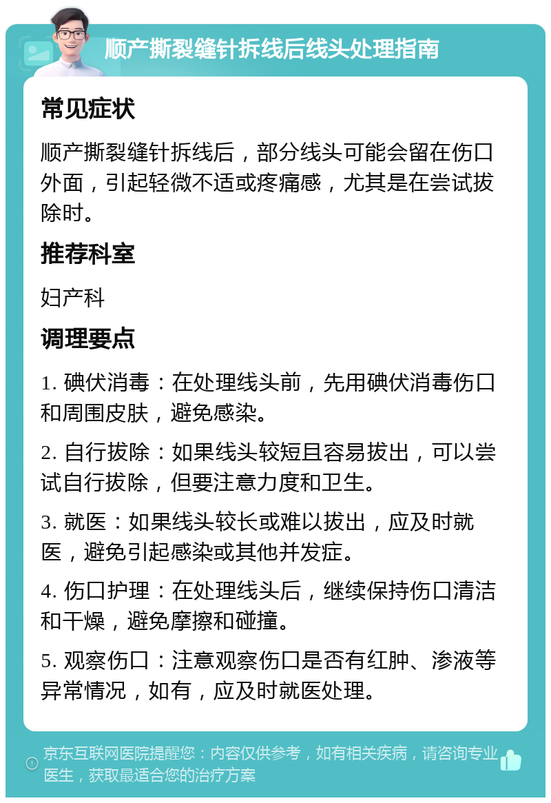 顺产撕裂缝针拆线后线头处理指南 常见症状 顺产撕裂缝针拆线后，部分线头可能会留在伤口外面，引起轻微不适或疼痛感，尤其是在尝试拔除时。 推荐科室 妇产科 调理要点 1. 碘伏消毒：在处理线头前，先用碘伏消毒伤口和周围皮肤，避免感染。 2. 自行拔除：如果线头较短且容易拔出，可以尝试自行拔除，但要注意力度和卫生。 3. 就医：如果线头较长或难以拔出，应及时就医，避免引起感染或其他并发症。 4. 伤口护理：在处理线头后，继续保持伤口清洁和干燥，避免摩擦和碰撞。 5. 观察伤口：注意观察伤口是否有红肿、渗液等异常情况，如有，应及时就医处理。