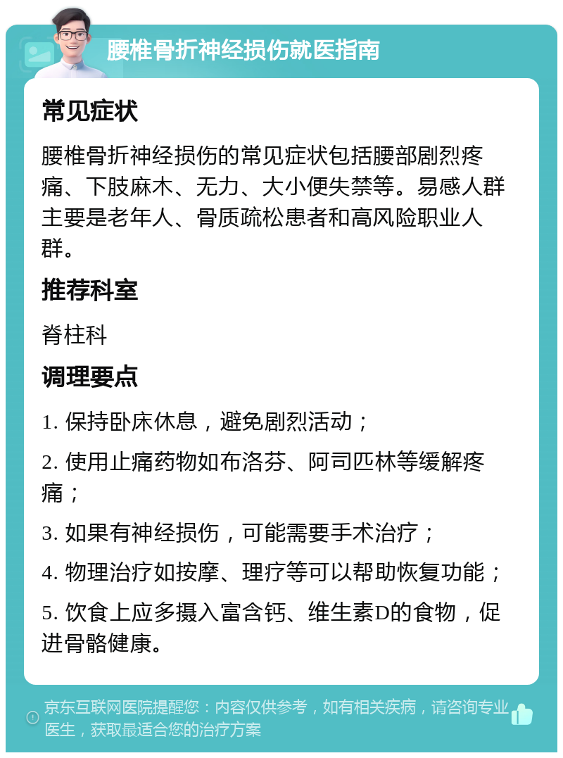 腰椎骨折神经损伤就医指南 常见症状 腰椎骨折神经损伤的常见症状包括腰部剧烈疼痛、下肢麻木、无力、大小便失禁等。易感人群主要是老年人、骨质疏松患者和高风险职业人群。 推荐科室 脊柱科 调理要点 1. 保持卧床休息，避免剧烈活动； 2. 使用止痛药物如布洛芬、阿司匹林等缓解疼痛； 3. 如果有神经损伤，可能需要手术治疗； 4. 物理治疗如按摩、理疗等可以帮助恢复功能； 5. 饮食上应多摄入富含钙、维生素D的食物，促进骨骼健康。