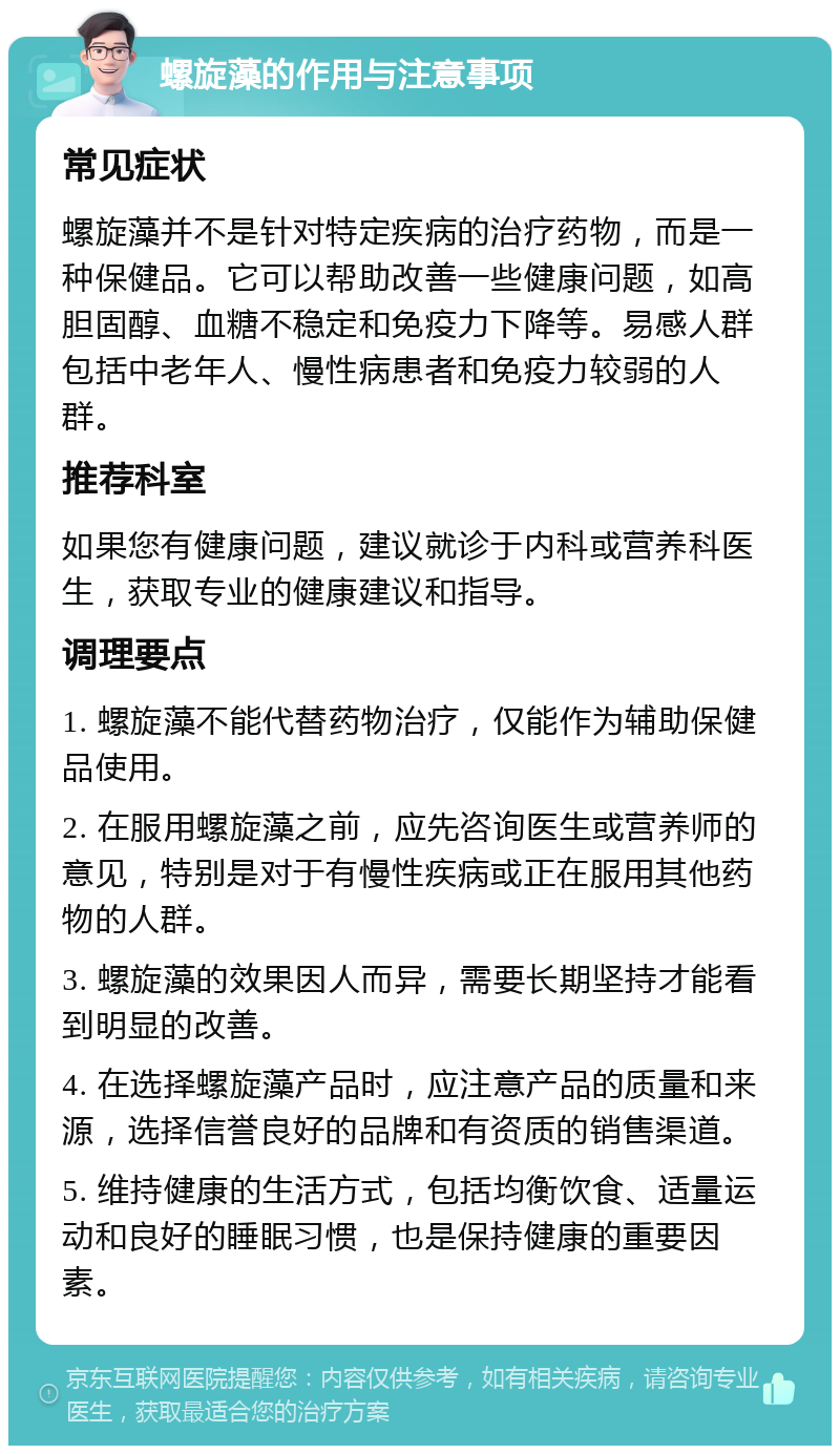 螺旋藻的作用与注意事项 常见症状 螺旋藻并不是针对特定疾病的治疗药物，而是一种保健品。它可以帮助改善一些健康问题，如高胆固醇、血糖不稳定和免疫力下降等。易感人群包括中老年人、慢性病患者和免疫力较弱的人群。 推荐科室 如果您有健康问题，建议就诊于内科或营养科医生，获取专业的健康建议和指导。 调理要点 1. 螺旋藻不能代替药物治疗，仅能作为辅助保健品使用。 2. 在服用螺旋藻之前，应先咨询医生或营养师的意见，特别是对于有慢性疾病或正在服用其他药物的人群。 3. 螺旋藻的效果因人而异，需要长期坚持才能看到明显的改善。 4. 在选择螺旋藻产品时，应注意产品的质量和来源，选择信誉良好的品牌和有资质的销售渠道。 5. 维持健康的生活方式，包括均衡饮食、适量运动和良好的睡眠习惯，也是保持健康的重要因素。