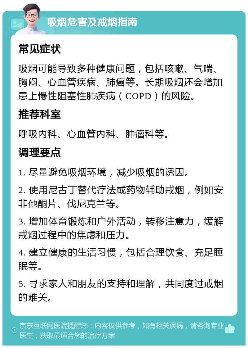 吸烟危害及戒烟指南 常见症状 吸烟可能导致多种健康问题，包括咳嗽、气喘、胸闷、心血管疾病、肺癌等。长期吸烟还会增加患上慢性阻塞性肺疾病（COPD）的风险。 推荐科室 呼吸内科、心血管内科、肿瘤科等。 调理要点 1. 尽量避免吸烟环境，减少吸烟的诱因。 2. 使用尼古丁替代疗法或药物辅助戒烟，例如安非他酮片、伐尼克兰等。 3. 增加体育锻炼和户外活动，转移注意力，缓解戒烟过程中的焦虑和压力。 4. 建立健康的生活习惯，包括合理饮食、充足睡眠等。 5. 寻求家人和朋友的支持和理解，共同度过戒烟的难关。