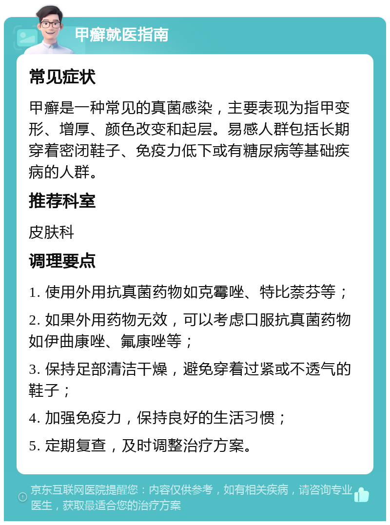 甲癣就医指南 常见症状 甲癣是一种常见的真菌感染，主要表现为指甲变形、增厚、颜色改变和起层。易感人群包括长期穿着密闭鞋子、免疫力低下或有糖尿病等基础疾病的人群。 推荐科室 皮肤科 调理要点 1. 使用外用抗真菌药物如克霉唑、特比萘芬等； 2. 如果外用药物无效，可以考虑口服抗真菌药物如伊曲康唑、氟康唑等； 3. 保持足部清洁干燥，避免穿着过紧或不透气的鞋子； 4. 加强免疫力，保持良好的生活习惯； 5. 定期复查，及时调整治疗方案。