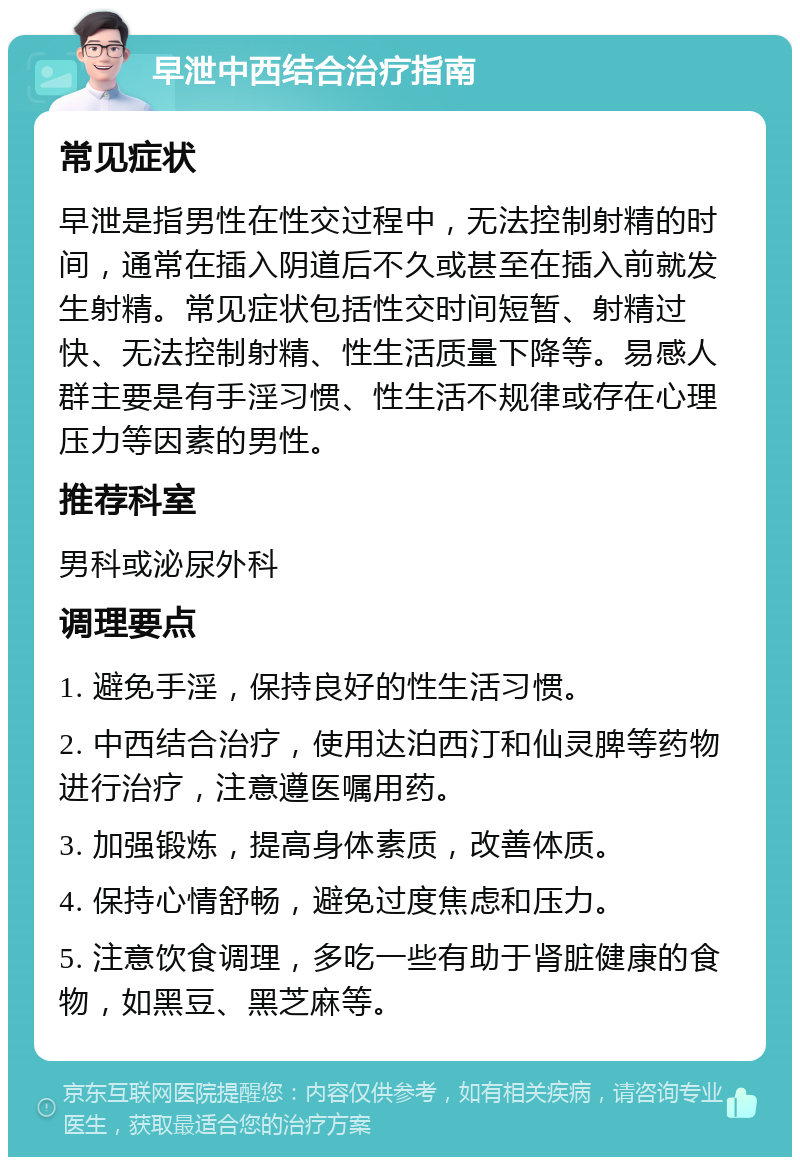 早泄中西结合治疗指南 常见症状 早泄是指男性在性交过程中，无法控制射精的时间，通常在插入阴道后不久或甚至在插入前就发生射精。常见症状包括性交时间短暂、射精过快、无法控制射精、性生活质量下降等。易感人群主要是有手淫习惯、性生活不规律或存在心理压力等因素的男性。 推荐科室 男科或泌尿外科 调理要点 1. 避免手淫，保持良好的性生活习惯。 2. 中西结合治疗，使用达泊西汀和仙灵脾等药物进行治疗，注意遵医嘱用药。 3. 加强锻炼，提高身体素质，改善体质。 4. 保持心情舒畅，避免过度焦虑和压力。 5. 注意饮食调理，多吃一些有助于肾脏健康的食物，如黑豆、黑芝麻等。