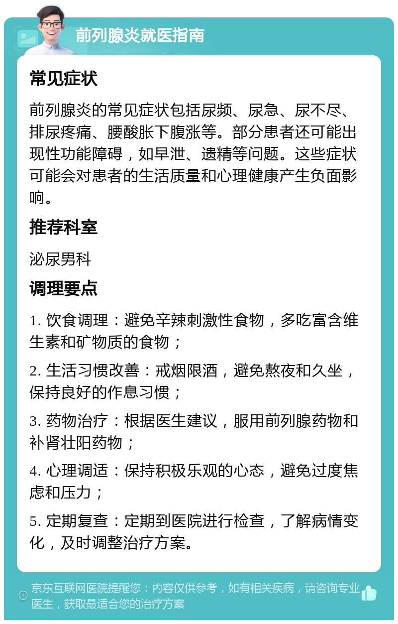 前列腺炎就医指南 常见症状 前列腺炎的常见症状包括尿频、尿急、尿不尽、排尿疼痛、腰酸胀下腹涨等。部分患者还可能出现性功能障碍，如早泄、遗精等问题。这些症状可能会对患者的生活质量和心理健康产生负面影响。 推荐科室 泌尿男科 调理要点 1. 饮食调理：避免辛辣刺激性食物，多吃富含维生素和矿物质的食物； 2. 生活习惯改善：戒烟限酒，避免熬夜和久坐，保持良好的作息习惯； 3. 药物治疗：根据医生建议，服用前列腺药物和补肾壮阳药物； 4. 心理调适：保持积极乐观的心态，避免过度焦虑和压力； 5. 定期复查：定期到医院进行检查，了解病情变化，及时调整治疗方案。