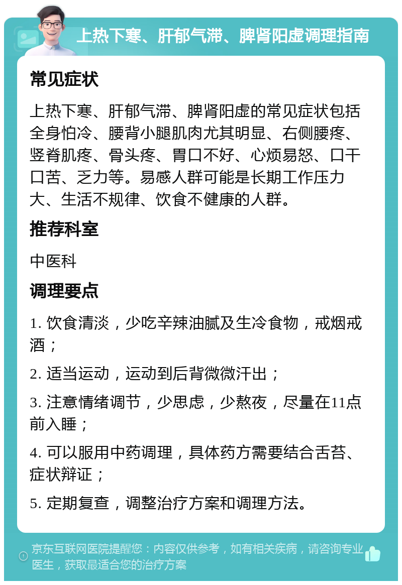 上热下寒、肝郁气滞、脾肾阳虚调理指南 常见症状 上热下寒、肝郁气滞、脾肾阳虚的常见症状包括全身怕冷、腰背小腿肌肉尤其明显、右侧腰疼、竖脊肌疼、骨头疼、胃口不好、心烦易怒、口干口苦、乏力等。易感人群可能是长期工作压力大、生活不规律、饮食不健康的人群。 推荐科室 中医科 调理要点 1. 饮食清淡，少吃辛辣油腻及生冷食物，戒烟戒酒； 2. 适当运动，运动到后背微微汗出； 3. 注意情绪调节，少思虑，少熬夜，尽量在11点前入睡； 4. 可以服用中药调理，具体药方需要结合舌苔、症状辩证； 5. 定期复查，调整治疗方案和调理方法。