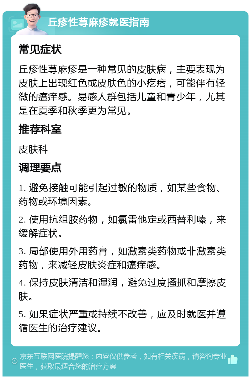 丘疹性荨麻疹就医指南 常见症状 丘疹性荨麻疹是一种常见的皮肤病，主要表现为皮肤上出现红色或皮肤色的小疙瘩，可能伴有轻微的瘙痒感。易感人群包括儿童和青少年，尤其是在夏季和秋季更为常见。 推荐科室 皮肤科 调理要点 1. 避免接触可能引起过敏的物质，如某些食物、药物或环境因素。 2. 使用抗组胺药物，如氯雷他定或西替利嗪，来缓解症状。 3. 局部使用外用药膏，如激素类药物或非激素类药物，来减轻皮肤炎症和瘙痒感。 4. 保持皮肤清洁和湿润，避免过度搔抓和摩擦皮肤。 5. 如果症状严重或持续不改善，应及时就医并遵循医生的治疗建议。