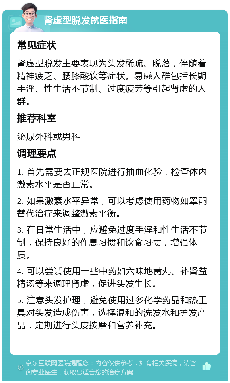 肾虚型脱发就医指南 常见症状 肾虚型脱发主要表现为头发稀疏、脱落，伴随着精神疲乏、腰膝酸软等症状。易感人群包括长期手淫、性生活不节制、过度疲劳等引起肾虚的人群。 推荐科室 泌尿外科或男科 调理要点 1. 首先需要去正规医院进行抽血化验，检查体内激素水平是否正常。 2. 如果激素水平异常，可以考虑使用药物如睾酮替代治疗来调整激素平衡。 3. 在日常生活中，应避免过度手淫和性生活不节制，保持良好的作息习惯和饮食习惯，增强体质。 4. 可以尝试使用一些中药如六味地黄丸、补肾益精汤等来调理肾虚，促进头发生长。 5. 注意头发护理，避免使用过多化学药品和热工具对头发造成伤害，选择温和的洗发水和护发产品，定期进行头皮按摩和营养补充。