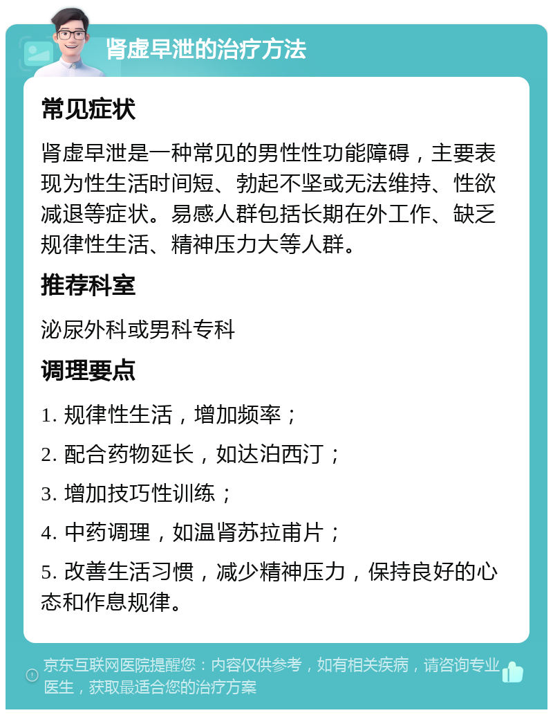 肾虚早泄的治疗方法 常见症状 肾虚早泄是一种常见的男性性功能障碍，主要表现为性生活时间短、勃起不坚或无法维持、性欲减退等症状。易感人群包括长期在外工作、缺乏规律性生活、精神压力大等人群。 推荐科室 泌尿外科或男科专科 调理要点 1. 规律性生活，增加频率； 2. 配合药物延长，如达泊西汀； 3. 增加技巧性训练； 4. 中药调理，如温肾苏拉甫片； 5. 改善生活习惯，减少精神压力，保持良好的心态和作息规律。