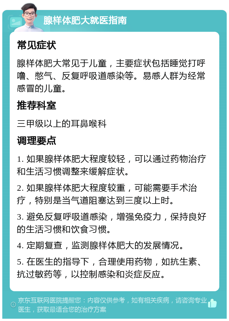 腺样体肥大就医指南 常见症状 腺样体肥大常见于儿童，主要症状包括睡觉打呼噜、憋气、反复呼吸道感染等。易感人群为经常感冒的儿童。 推荐科室 三甲级以上的耳鼻喉科 调理要点 1. 如果腺样体肥大程度较轻，可以通过药物治疗和生活习惯调整来缓解症状。 2. 如果腺样体肥大程度较重，可能需要手术治疗，特别是当气道阻塞达到三度以上时。 3. 避免反复呼吸道感染，增强免疫力，保持良好的生活习惯和饮食习惯。 4. 定期复查，监测腺样体肥大的发展情况。 5. 在医生的指导下，合理使用药物，如抗生素、抗过敏药等，以控制感染和炎症反应。