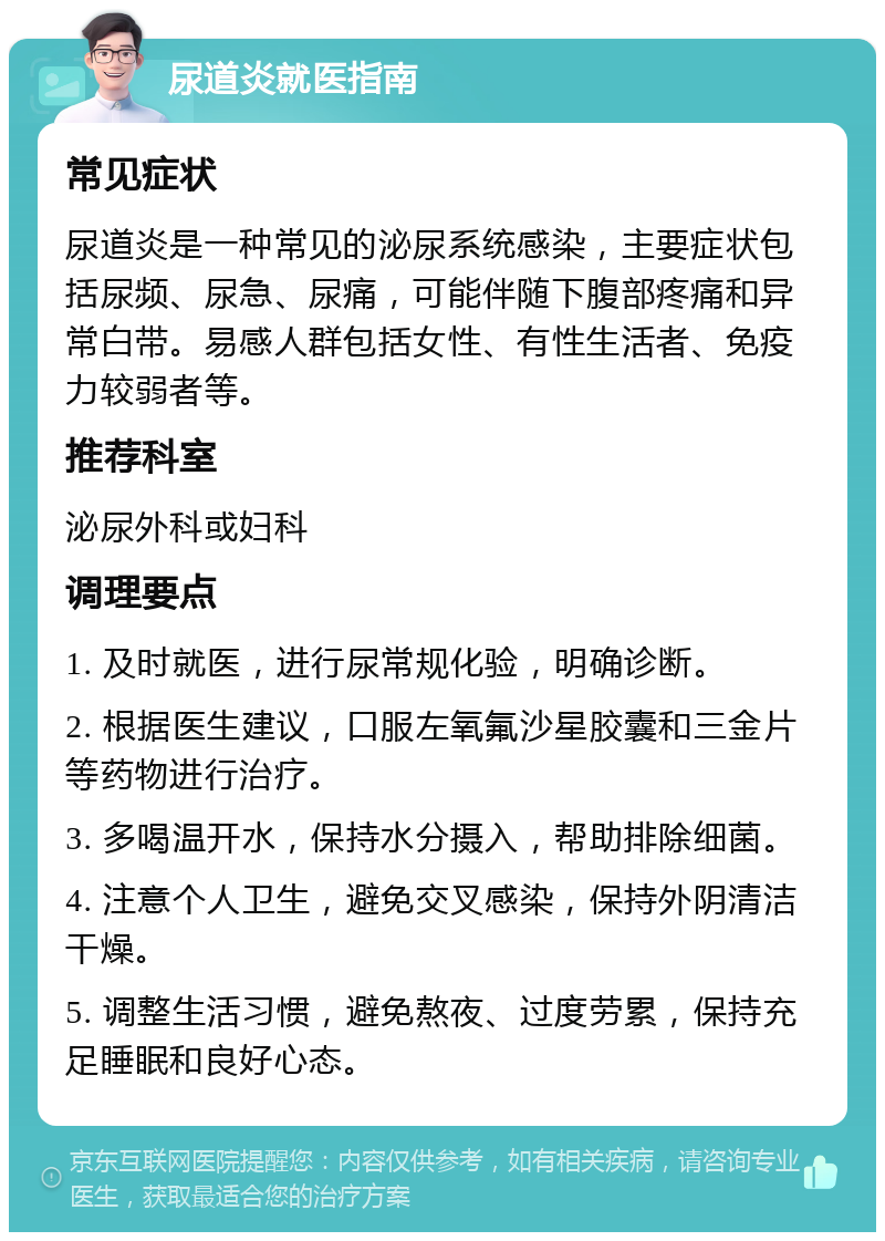 尿道炎就医指南 常见症状 尿道炎是一种常见的泌尿系统感染，主要症状包括尿频、尿急、尿痛，可能伴随下腹部疼痛和异常白带。易感人群包括女性、有性生活者、免疫力较弱者等。 推荐科室 泌尿外科或妇科 调理要点 1. 及时就医，进行尿常规化验，明确诊断。 2. 根据医生建议，口服左氧氟沙星胶囊和三金片等药物进行治疗。 3. 多喝温开水，保持水分摄入，帮助排除细菌。 4. 注意个人卫生，避免交叉感染，保持外阴清洁干燥。 5. 调整生活习惯，避免熬夜、过度劳累，保持充足睡眠和良好心态。