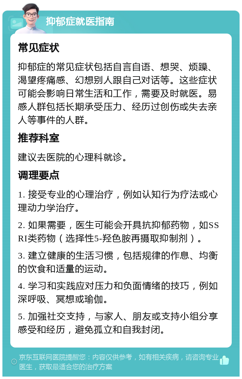 抑郁症就医指南 常见症状 抑郁症的常见症状包括自言自语、想哭、烦躁、渴望疼痛感、幻想别人跟自己对话等。这些症状可能会影响日常生活和工作，需要及时就医。易感人群包括长期承受压力、经历过创伤或失去亲人等事件的人群。 推荐科室 建议去医院的心理科就诊。 调理要点 1. 接受专业的心理治疗，例如认知行为疗法或心理动力学治疗。 2. 如果需要，医生可能会开具抗抑郁药物，如SSRI类药物（选择性5-羟色胺再摄取抑制剂）。 3. 建立健康的生活习惯，包括规律的作息、均衡的饮食和适量的运动。 4. 学习和实践应对压力和负面情绪的技巧，例如深呼吸、冥想或瑜伽。 5. 加强社交支持，与家人、朋友或支持小组分享感受和经历，避免孤立和自我封闭。