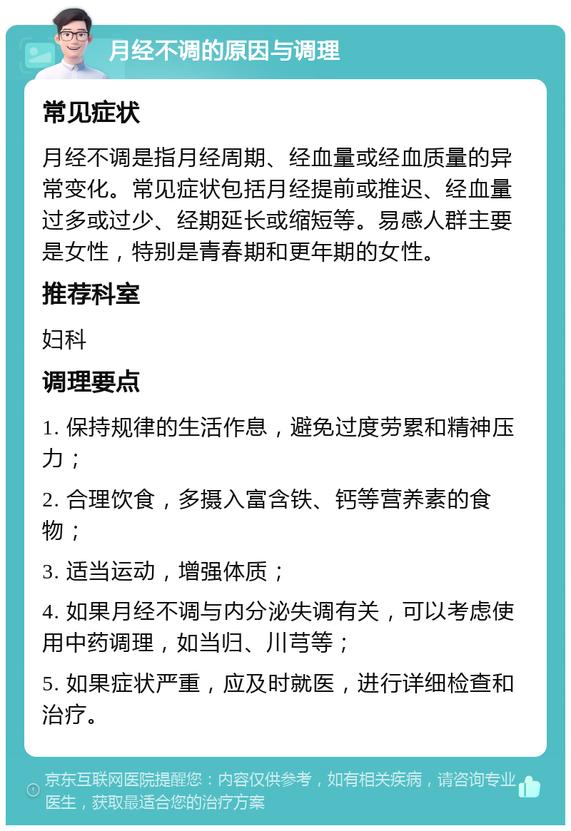 月经不调的原因与调理 常见症状 月经不调是指月经周期、经血量或经血质量的异常变化。常见症状包括月经提前或推迟、经血量过多或过少、经期延长或缩短等。易感人群主要是女性，特别是青春期和更年期的女性。 推荐科室 妇科 调理要点 1. 保持规律的生活作息，避免过度劳累和精神压力； 2. 合理饮食，多摄入富含铁、钙等营养素的食物； 3. 适当运动，增强体质； 4. 如果月经不调与内分泌失调有关，可以考虑使用中药调理，如当归、川芎等； 5. 如果症状严重，应及时就医，进行详细检查和治疗。