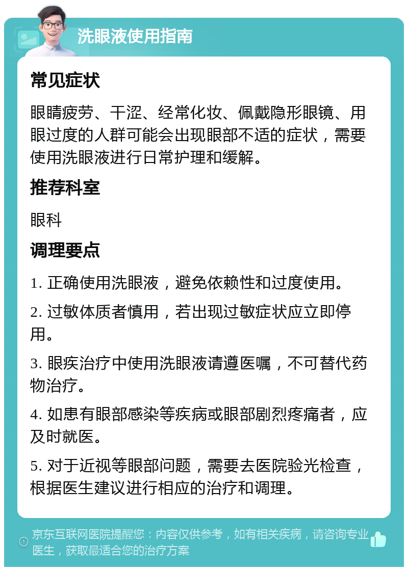 洗眼液使用指南 常见症状 眼睛疲劳、干涩、经常化妆、佩戴隐形眼镜、用眼过度的人群可能会出现眼部不适的症状，需要使用洗眼液进行日常护理和缓解。 推荐科室 眼科 调理要点 1. 正确使用洗眼液，避免依赖性和过度使用。 2. 过敏体质者慎用，若出现过敏症状应立即停用。 3. 眼疾治疗中使用洗眼液请遵医嘱，不可替代药物治疗。 4. 如患有眼部感染等疾病或眼部剧烈疼痛者，应及时就医。 5. 对于近视等眼部问题，需要去医院验光检查，根据医生建议进行相应的治疗和调理。