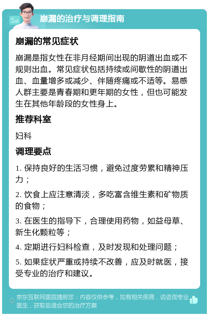 崩漏的治疗与调理指南 崩漏的常见症状 崩漏是指女性在非月经期间出现的阴道出血或不规则出血。常见症状包括持续或间歇性的阴道出血、血量增多或减少、伴随疼痛或不适等。易感人群主要是青春期和更年期的女性，但也可能发生在其他年龄段的女性身上。 推荐科室 妇科 调理要点 1. 保持良好的生活习惯，避免过度劳累和精神压力； 2. 饮食上应注意清淡，多吃富含维生素和矿物质的食物； 3. 在医生的指导下，合理使用药物，如益母草、新生化颗粒等； 4. 定期进行妇科检查，及时发现和处理问题； 5. 如果症状严重或持续不改善，应及时就医，接受专业的治疗和建议。