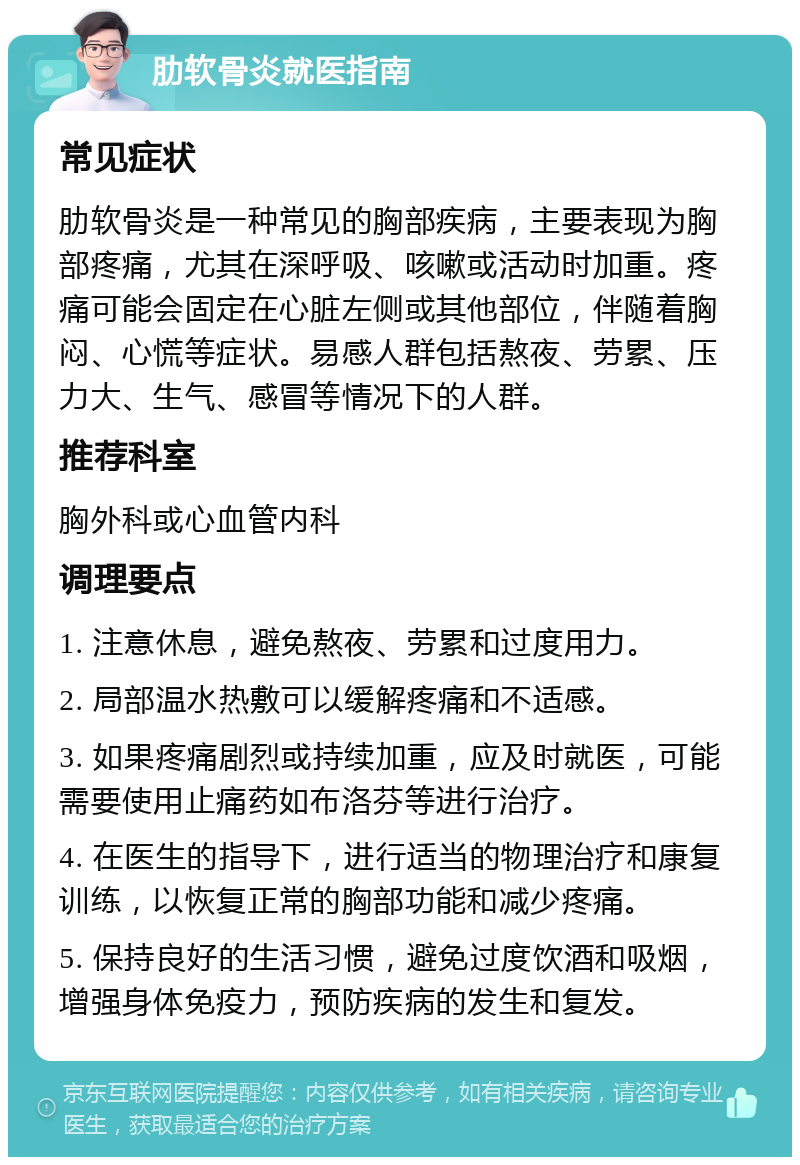 肋软骨炎就医指南 常见症状 肋软骨炎是一种常见的胸部疾病，主要表现为胸部疼痛，尤其在深呼吸、咳嗽或活动时加重。疼痛可能会固定在心脏左侧或其他部位，伴随着胸闷、心慌等症状。易感人群包括熬夜、劳累、压力大、生气、感冒等情况下的人群。 推荐科室 胸外科或心血管内科 调理要点 1. 注意休息，避免熬夜、劳累和过度用力。 2. 局部温水热敷可以缓解疼痛和不适感。 3. 如果疼痛剧烈或持续加重，应及时就医，可能需要使用止痛药如布洛芬等进行治疗。 4. 在医生的指导下，进行适当的物理治疗和康复训练，以恢复正常的胸部功能和减少疼痛。 5. 保持良好的生活习惯，避免过度饮酒和吸烟，增强身体免疫力，预防疾病的发生和复发。