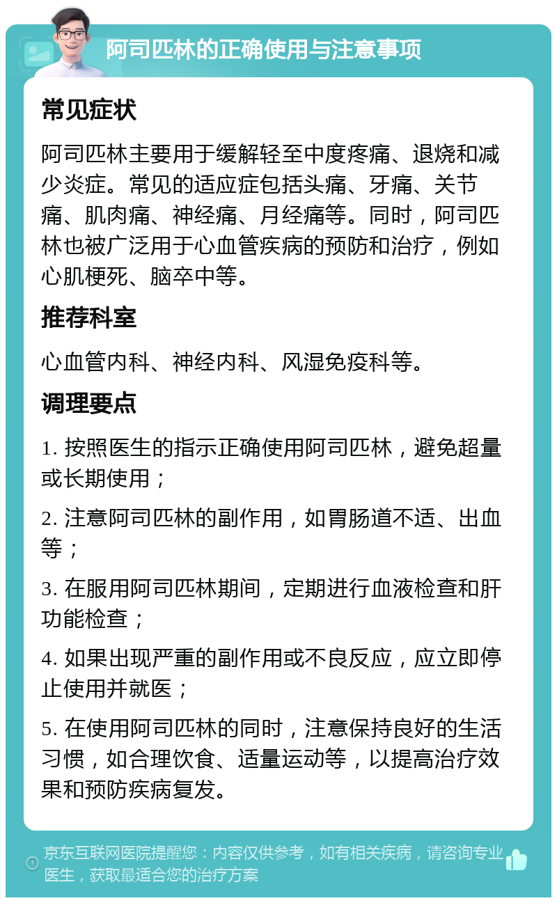 阿司匹林的正确使用与注意事项 常见症状 阿司匹林主要用于缓解轻至中度疼痛、退烧和减少炎症。常见的适应症包括头痛、牙痛、关节痛、肌肉痛、神经痛、月经痛等。同时，阿司匹林也被广泛用于心血管疾病的预防和治疗，例如心肌梗死、脑卒中等。 推荐科室 心血管内科、神经内科、风湿免疫科等。 调理要点 1. 按照医生的指示正确使用阿司匹林，避免超量或长期使用； 2. 注意阿司匹林的副作用，如胃肠道不适、出血等； 3. 在服用阿司匹林期间，定期进行血液检查和肝功能检查； 4. 如果出现严重的副作用或不良反应，应立即停止使用并就医； 5. 在使用阿司匹林的同时，注意保持良好的生活习惯，如合理饮食、适量运动等，以提高治疗效果和预防疾病复发。