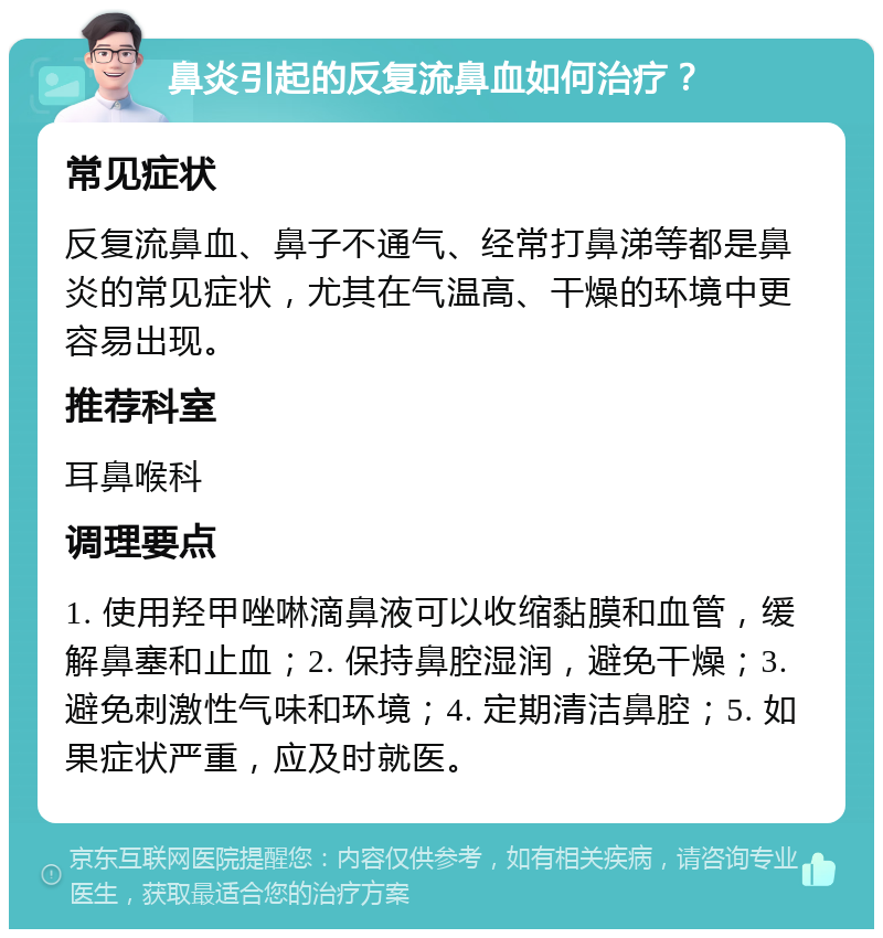 鼻炎引起的反复流鼻血如何治疗？ 常见症状 反复流鼻血、鼻子不通气、经常打鼻涕等都是鼻炎的常见症状，尤其在气温高、干燥的环境中更容易出现。 推荐科室 耳鼻喉科 调理要点 1. 使用羟甲唑啉滴鼻液可以收缩黏膜和血管，缓解鼻塞和止血；2. 保持鼻腔湿润，避免干燥；3. 避免刺激性气味和环境；4. 定期清洁鼻腔；5. 如果症状严重，应及时就医。