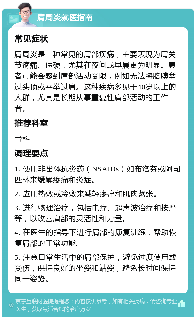 肩周炎就医指南 常见症状 肩周炎是一种常见的肩部疾病，主要表现为肩关节疼痛、僵硬，尤其在夜间或早晨更为明显。患者可能会感到肩部活动受限，例如无法将胳膊举过头顶或平举过肩。这种疾病多见于40岁以上的人群，尤其是长期从事重复性肩部活动的工作者。 推荐科室 骨科 调理要点 1. 使用非甾体抗炎药（NSAIDs）如布洛芬或阿司匹林来缓解疼痛和炎症。 2. 应用热敷或冷敷来减轻疼痛和肌肉紧张。 3. 进行物理治疗，包括电疗、超声波治疗和按摩等，以改善肩部的灵活性和力量。 4. 在医生的指导下进行肩部的康复训练，帮助恢复肩部的正常功能。 5. 注意日常生活中的肩部保护，避免过度使用或受伤，保持良好的坐姿和站姿，避免长时间保持同一姿势。