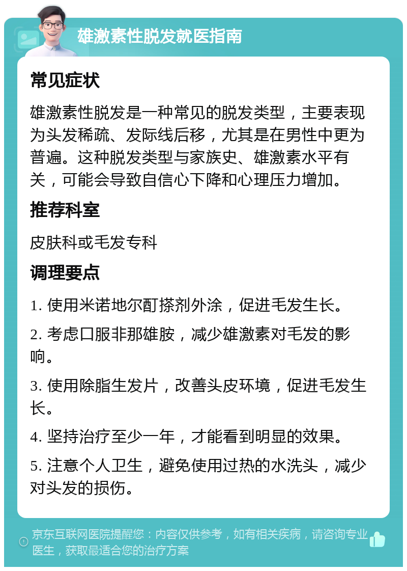 雄激素性脱发就医指南 常见症状 雄激素性脱发是一种常见的脱发类型，主要表现为头发稀疏、发际线后移，尤其是在男性中更为普遍。这种脱发类型与家族史、雄激素水平有关，可能会导致自信心下降和心理压力增加。 推荐科室 皮肤科或毛发专科 调理要点 1. 使用米诺地尔酊搽剂外涂，促进毛发生长。 2. 考虑口服非那雄胺，减少雄激素对毛发的影响。 3. 使用除脂生发片，改善头皮环境，促进毛发生长。 4. 坚持治疗至少一年，才能看到明显的效果。 5. 注意个人卫生，避免使用过热的水洗头，减少对头发的损伤。