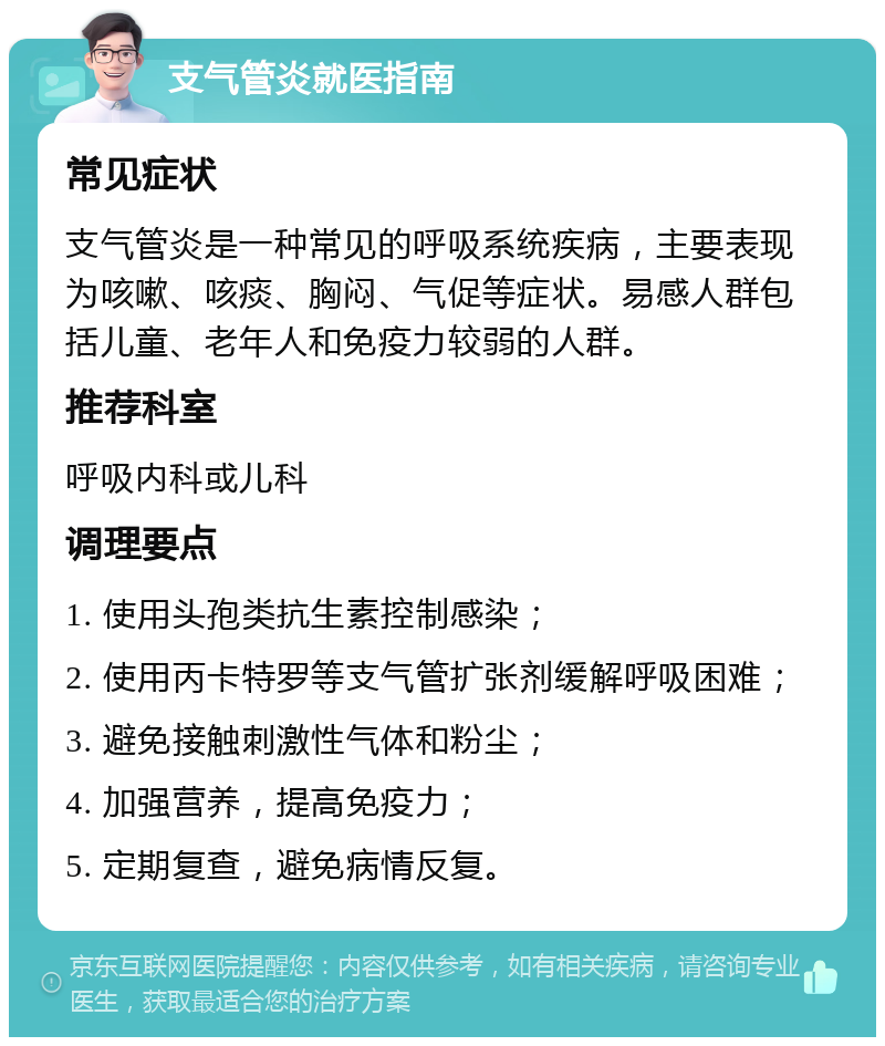 支气管炎就医指南 常见症状 支气管炎是一种常见的呼吸系统疾病，主要表现为咳嗽、咳痰、胸闷、气促等症状。易感人群包括儿童、老年人和免疫力较弱的人群。 推荐科室 呼吸内科或儿科 调理要点 1. 使用头孢类抗生素控制感染； 2. 使用丙卡特罗等支气管扩张剂缓解呼吸困难； 3. 避免接触刺激性气体和粉尘； 4. 加强营养，提高免疫力； 5. 定期复查，避免病情反复。