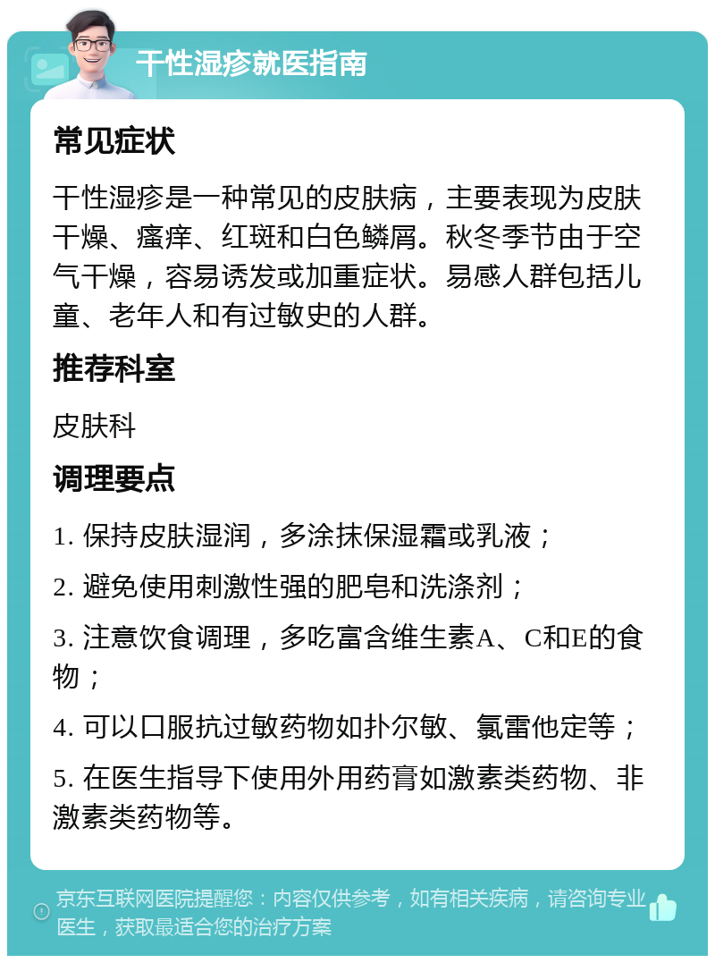 干性湿疹就医指南 常见症状 干性湿疹是一种常见的皮肤病，主要表现为皮肤干燥、瘙痒、红斑和白色鳞屑。秋冬季节由于空气干燥，容易诱发或加重症状。易感人群包括儿童、老年人和有过敏史的人群。 推荐科室 皮肤科 调理要点 1. 保持皮肤湿润，多涂抹保湿霜或乳液； 2. 避免使用刺激性强的肥皂和洗涤剂； 3. 注意饮食调理，多吃富含维生素A、C和E的食物； 4. 可以口服抗过敏药物如扑尔敏、氯雷他定等； 5. 在医生指导下使用外用药膏如激素类药物、非激素类药物等。