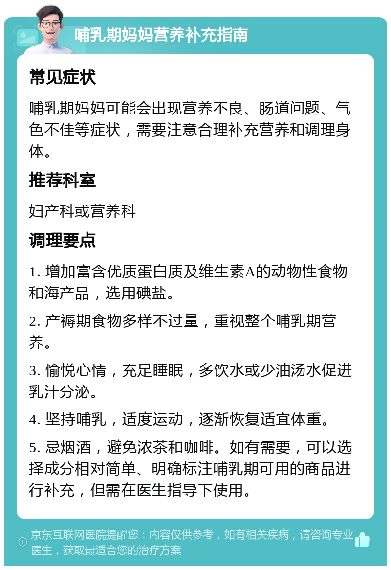 哺乳期妈妈营养补充指南 常见症状 哺乳期妈妈可能会出现营养不良、肠道问题、气色不佳等症状，需要注意合理补充营养和调理身体。 推荐科室 妇产科或营养科 调理要点 1. 增加富含优质蛋白质及维生素A的动物性食物和海产品，选用碘盐。 2. 产褥期食物多样不过量，重视整个哺乳期营养。 3. 愉悦心情，充足睡眠，多饮水或少油汤水促进乳汁分泌。 4. 坚持哺乳，适度运动，逐渐恢复适宜体重。 5. 忌烟酒，避免浓茶和咖啡。如有需要，可以选择成分相对简单、明确标注哺乳期可用的商品进行补充，但需在医生指导下使用。