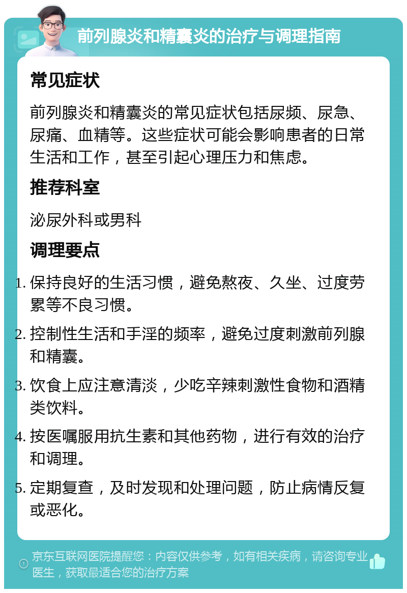 前列腺炎和精囊炎的治疗与调理指南 常见症状 前列腺炎和精囊炎的常见症状包括尿频、尿急、尿痛、血精等。这些症状可能会影响患者的日常生活和工作，甚至引起心理压力和焦虑。 推荐科室 泌尿外科或男科 调理要点 保持良好的生活习惯，避免熬夜、久坐、过度劳累等不良习惯。 控制性生活和手淫的频率，避免过度刺激前列腺和精囊。 饮食上应注意清淡，少吃辛辣刺激性食物和酒精类饮料。 按医嘱服用抗生素和其他药物，进行有效的治疗和调理。 定期复查，及时发现和处理问题，防止病情反复或恶化。