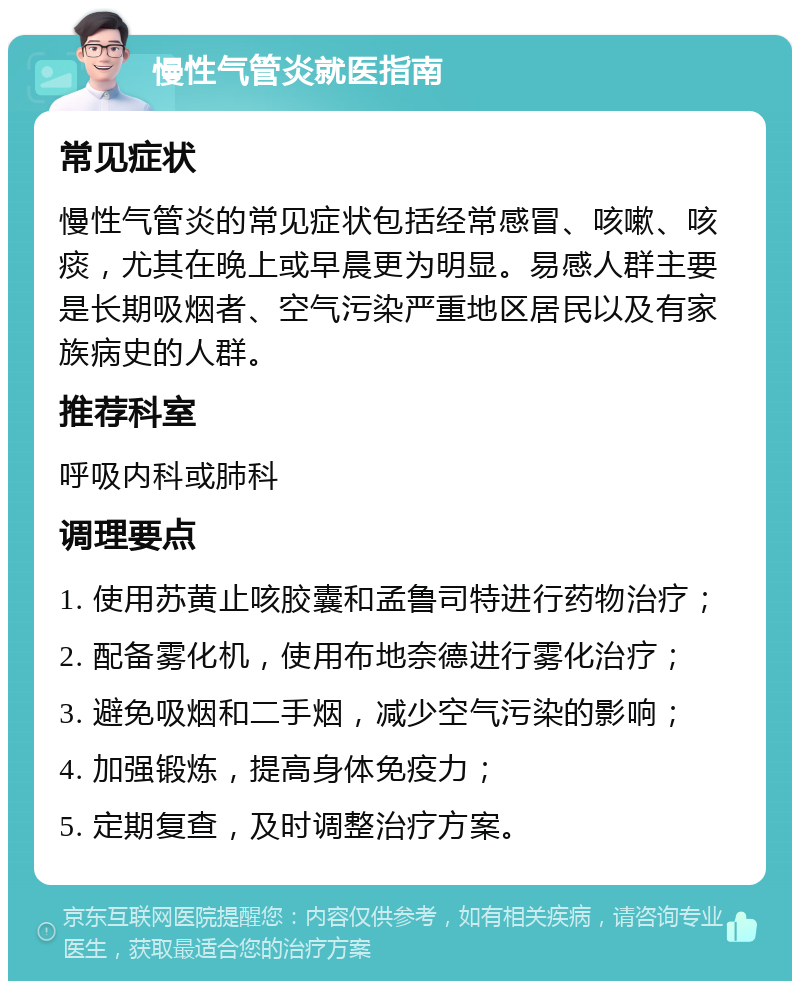 慢性气管炎就医指南 常见症状 慢性气管炎的常见症状包括经常感冒、咳嗽、咳痰，尤其在晚上或早晨更为明显。易感人群主要是长期吸烟者、空气污染严重地区居民以及有家族病史的人群。 推荐科室 呼吸内科或肺科 调理要点 1. 使用苏黄止咳胶囊和孟鲁司特进行药物治疗； 2. 配备雾化机，使用布地奈德进行雾化治疗； 3. 避免吸烟和二手烟，减少空气污染的影响； 4. 加强锻炼，提高身体免疫力； 5. 定期复查，及时调整治疗方案。