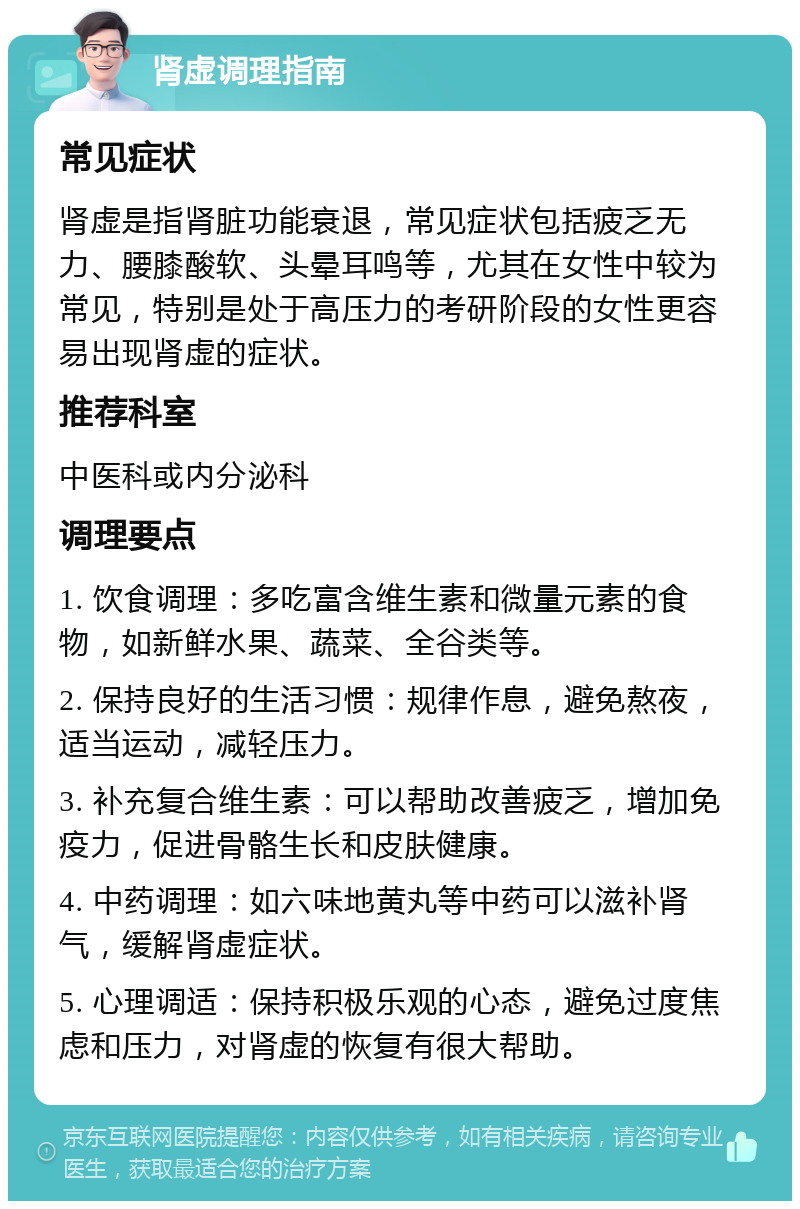 肾虚调理指南 常见症状 肾虚是指肾脏功能衰退，常见症状包括疲乏无力、腰膝酸软、头晕耳鸣等，尤其在女性中较为常见，特别是处于高压力的考研阶段的女性更容易出现肾虚的症状。 推荐科室 中医科或内分泌科 调理要点 1. 饮食调理：多吃富含维生素和微量元素的食物，如新鲜水果、蔬菜、全谷类等。 2. 保持良好的生活习惯：规律作息，避免熬夜，适当运动，减轻压力。 3. 补充复合维生素：可以帮助改善疲乏，增加免疫力，促进骨骼生长和皮肤健康。 4. 中药调理：如六味地黄丸等中药可以滋补肾气，缓解肾虚症状。 5. 心理调适：保持积极乐观的心态，避免过度焦虑和压力，对肾虚的恢复有很大帮助。