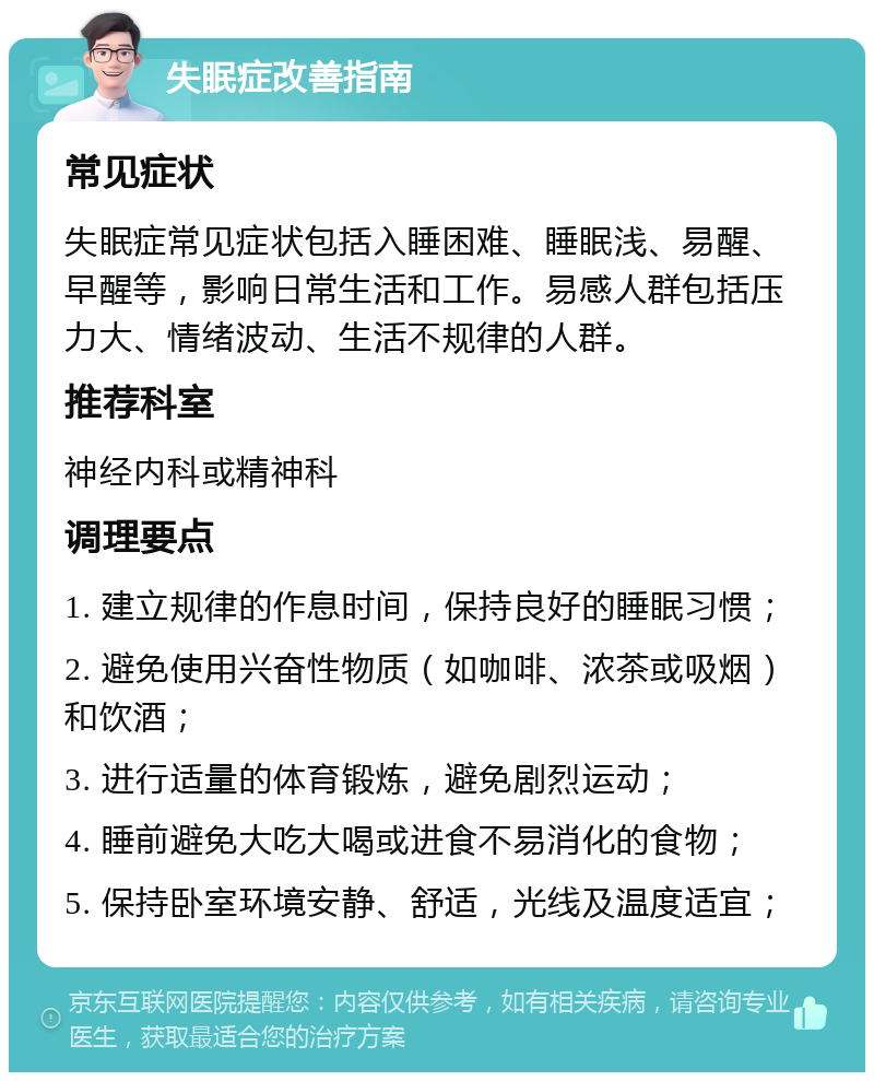 失眠症改善指南 常见症状 失眠症常见症状包括入睡困难、睡眠浅、易醒、早醒等，影响日常生活和工作。易感人群包括压力大、情绪波动、生活不规律的人群。 推荐科室 神经内科或精神科 调理要点 1. 建立规律的作息时间，保持良好的睡眠习惯； 2. 避免使用兴奋性物质（如咖啡、浓茶或吸烟）和饮酒； 3. 进行适量的体育锻炼，避免剧烈运动； 4. 睡前避免大吃大喝或进食不易消化的食物； 5. 保持卧室环境安静、舒适，光线及温度适宜；