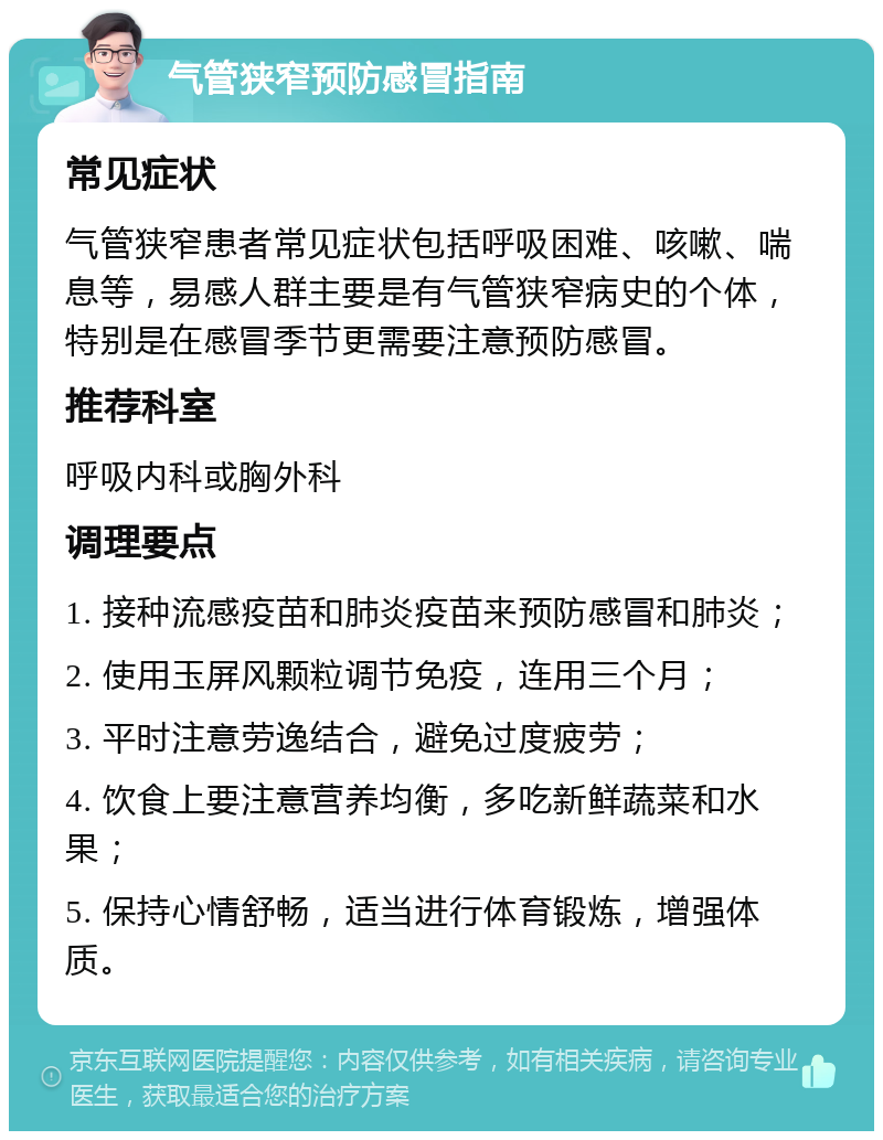 气管狭窄预防感冒指南 常见症状 气管狭窄患者常见症状包括呼吸困难、咳嗽、喘息等，易感人群主要是有气管狭窄病史的个体，特别是在感冒季节更需要注意预防感冒。 推荐科室 呼吸内科或胸外科 调理要点 1. 接种流感疫苗和肺炎疫苗来预防感冒和肺炎； 2. 使用玉屏风颗粒调节免疫，连用三个月； 3. 平时注意劳逸结合，避免过度疲劳； 4. 饮食上要注意营养均衡，多吃新鲜蔬菜和水果； 5. 保持心情舒畅，适当进行体育锻炼，增强体质。