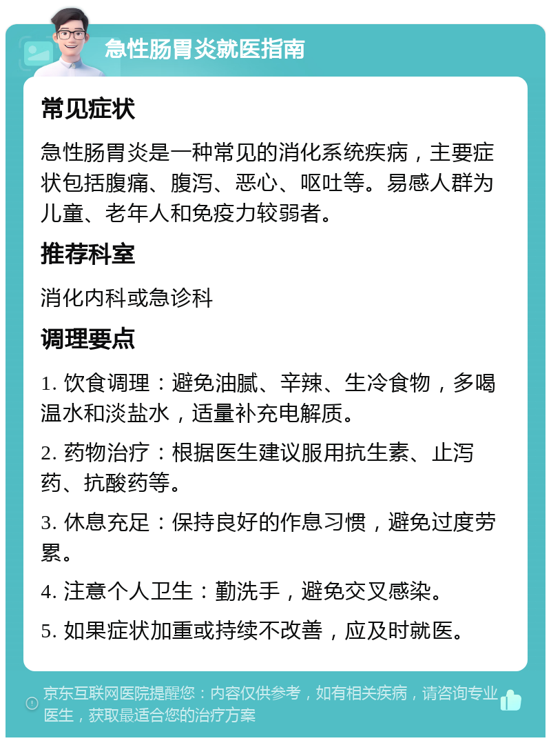 急性肠胃炎就医指南 常见症状 急性肠胃炎是一种常见的消化系统疾病，主要症状包括腹痛、腹泻、恶心、呕吐等。易感人群为儿童、老年人和免疫力较弱者。 推荐科室 消化内科或急诊科 调理要点 1. 饮食调理：避免油腻、辛辣、生冷食物，多喝温水和淡盐水，适量补充电解质。 2. 药物治疗：根据医生建议服用抗生素、止泻药、抗酸药等。 3. 休息充足：保持良好的作息习惯，避免过度劳累。 4. 注意个人卫生：勤洗手，避免交叉感染。 5. 如果症状加重或持续不改善，应及时就医。