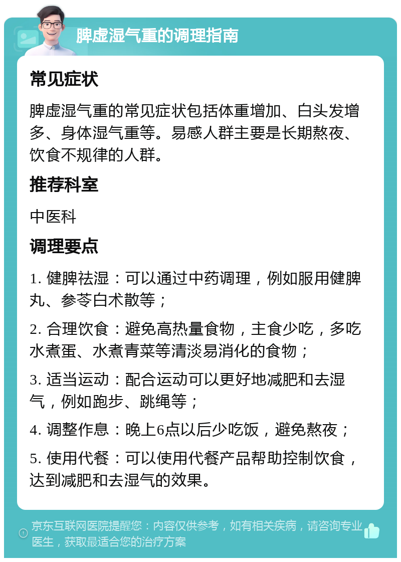 脾虚湿气重的调理指南 常见症状 脾虚湿气重的常见症状包括体重增加、白头发增多、身体湿气重等。易感人群主要是长期熬夜、饮食不规律的人群。 推荐科室 中医科 调理要点 1. 健脾祛湿：可以通过中药调理，例如服用健脾丸、参苓白术散等； 2. 合理饮食：避免高热量食物，主食少吃，多吃水煮蛋、水煮青菜等清淡易消化的食物； 3. 适当运动：配合运动可以更好地减肥和去湿气，例如跑步、跳绳等； 4. 调整作息：晚上6点以后少吃饭，避免熬夜； 5. 使用代餐：可以使用代餐产品帮助控制饮食，达到减肥和去湿气的效果。